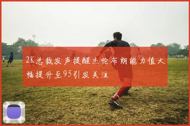 2K总裁发声提醒杰伦布朗能力值大幅提升至95引发关注