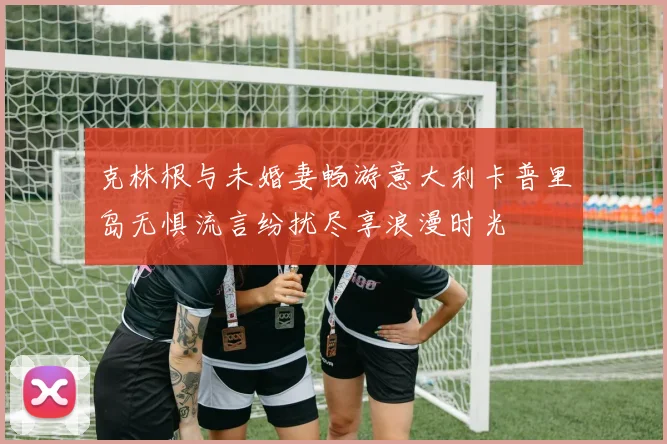 克林根与未婚妻畅游意大利卡普里岛无惧流言纷扰尽享浪漫时光