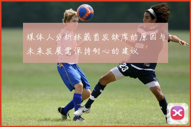 媒体人分析林葳首发缺席的原因与未来发展需保持耐心的建议