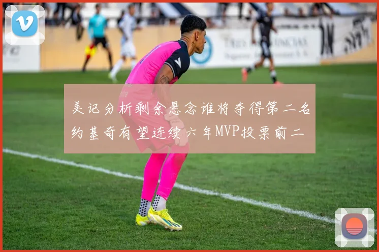 美记分析剩余悬念谁将夺得第二名约基奇有望连续六年MVP投票前二
