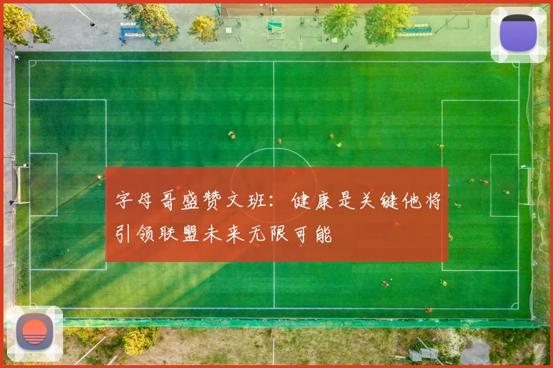 字母哥盛赞文班：健康是关键他将引领联盟未来无限可能