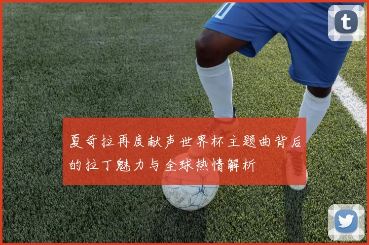 夏奇拉再度献声世界杯主题曲背后的拉丁魅力与全球热情解析