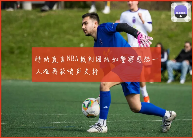 特纳直言NBA裁判团结如警察惹怒一人难再获哨声支持