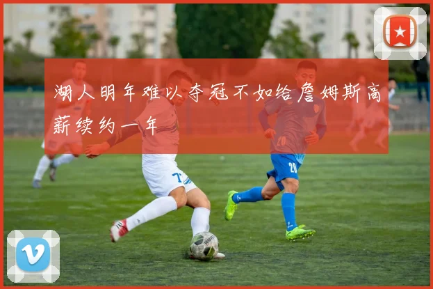 湖人明年难以夺冠不如给詹姆斯高薪续约一年