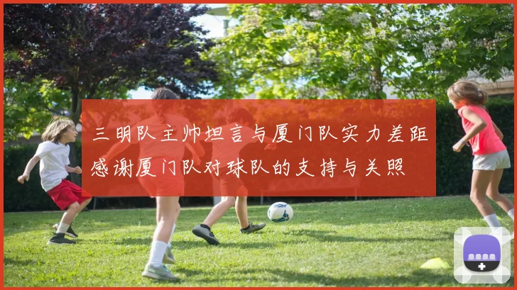 三明队主帅坦言与厦门队实力差距感谢厦门队对球队的支持与关照