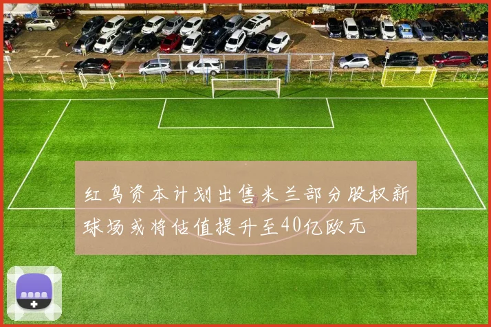 红鸟资本计划出售米兰部分股权新球场或将估值提升至40亿欧元