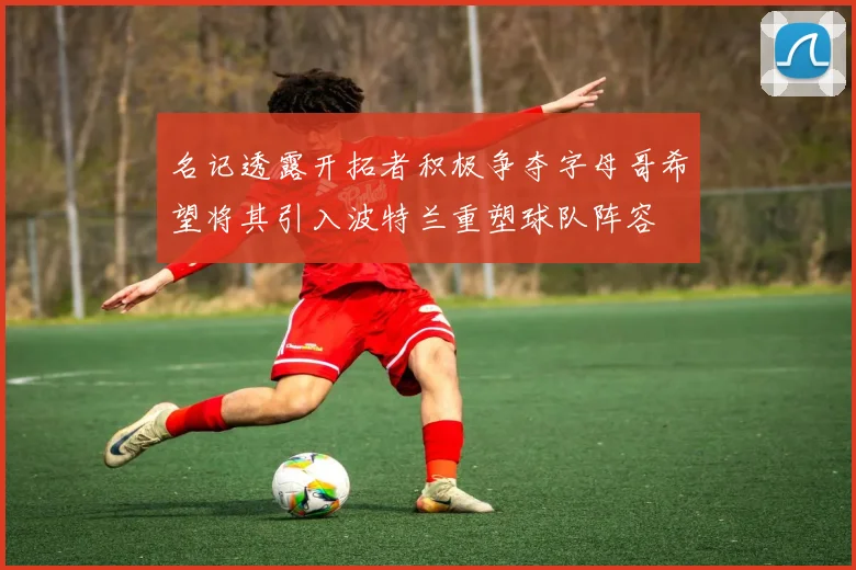 名记透露开拓者积极争夺字母哥希望将其引入波特兰重塑球队阵容