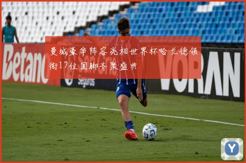 曼城豪华阵容亮相世界杯哈兰德领衔17位国脚齐聚盛典