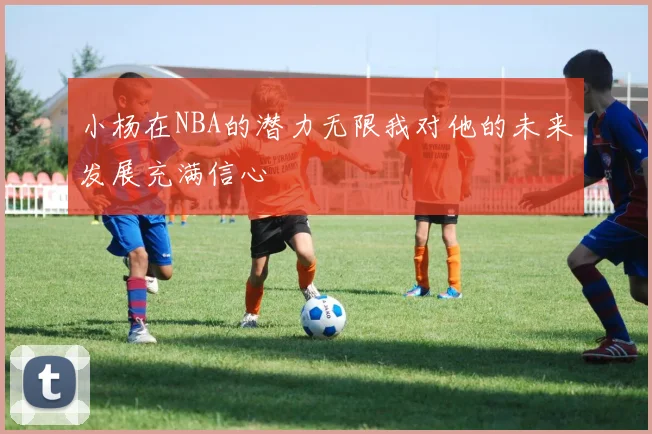 小杨在NBA的潜力无限我对他的未来发展充满信心