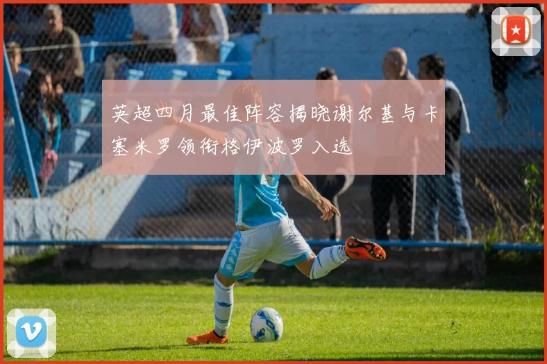 英超四月最佳阵容揭晓谢尔基与卡塞米罗领衔格伊波罗入选