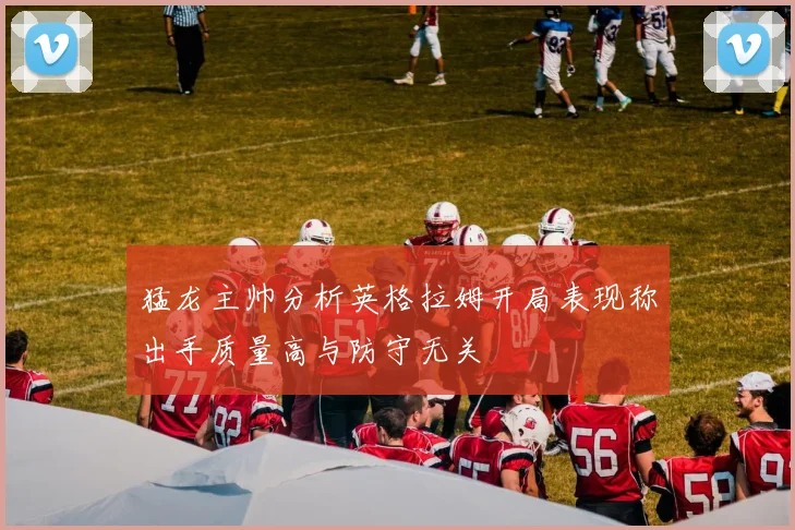 猛龙主帅分析英格拉姆开局表现称出手质量高与防守无关
