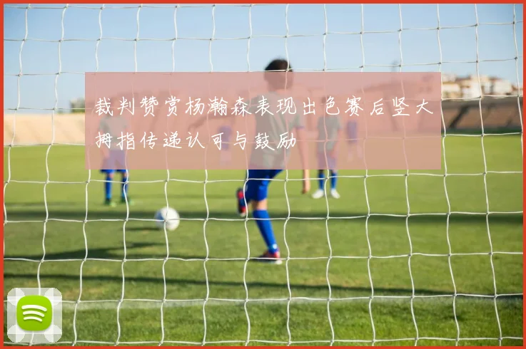 裁判赞赏杨瀚森表现出色赛后竖大拇指传递认可与鼓励