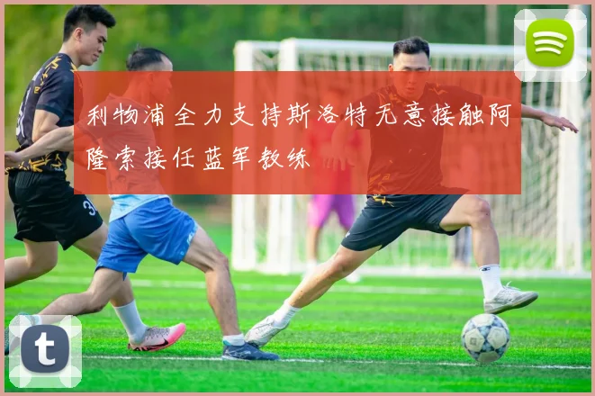利物浦全力支持斯洛特无意接触阿隆索接任蓝军教练