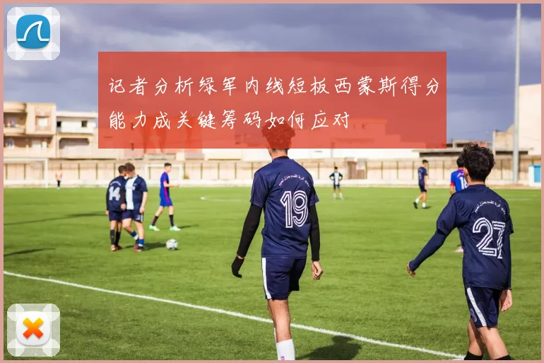 记者分析绿军内线短板西蒙斯得分能力成关键筹码如何应对